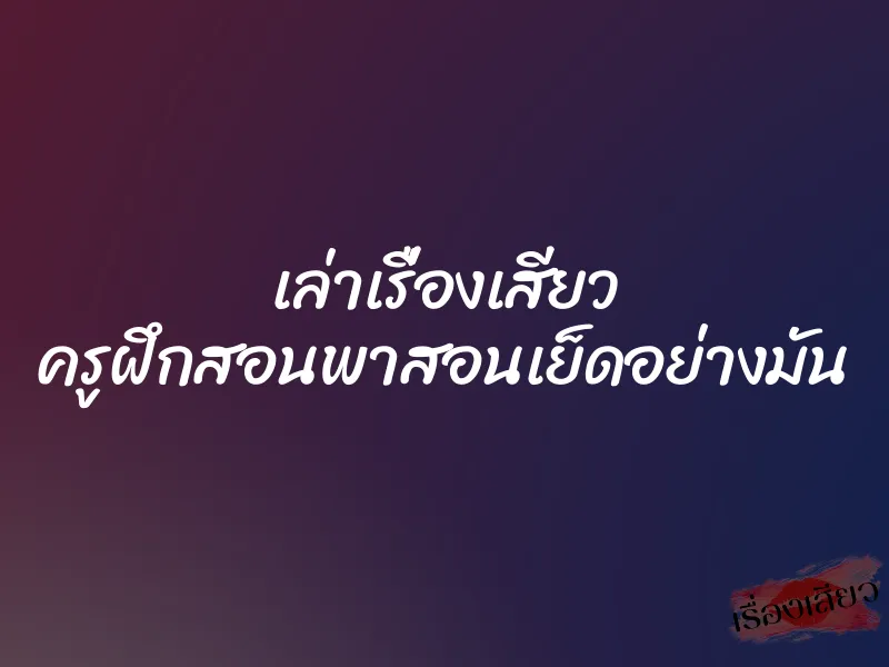 เล่าเรื่องเสียว ครูฝึกสอนพาสอนเย็ดอย่างมัน 1 เล่าเรื่องเสียว ครูฝึกสอนพาสอนเย็ดอย่างมัน