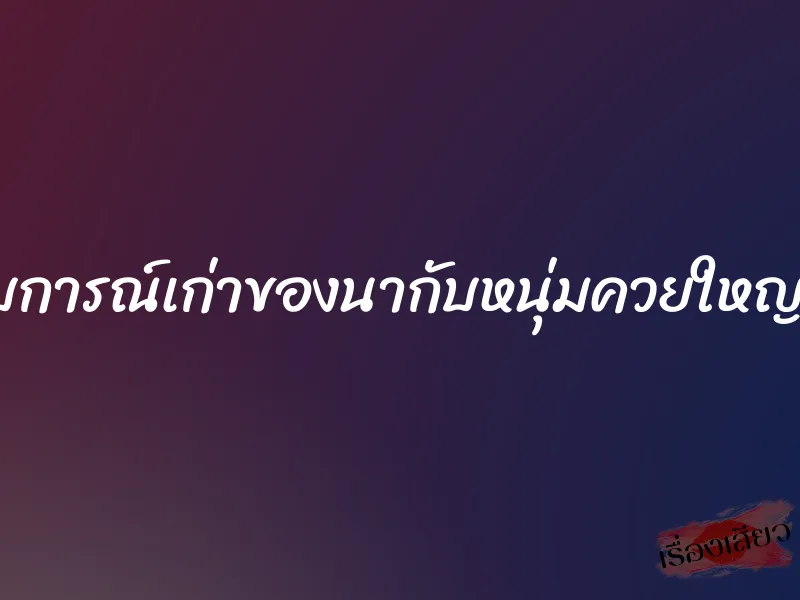 ประสบการณ์เก่าของนากับหนุ่มควยใหญ่ฝังมุก 1 ประสบการณ์เก่าของนากับหนุ่มควยใหญ่ฝังมุก