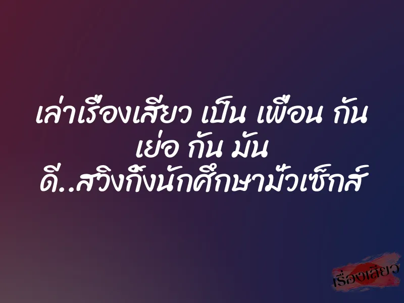 เล่าเรื่องเสียว เป็น เพื่อน กัน เย่อ กัน มัน ดี..สวิงกิ้งนักศึกษามั่วเซ็กส์ 10 เล่าเรื่องเสียว เป็น เพื่อน กัน เย่อ กัน มัน ดี..สวิงกิ้งนักศึกษามั่วเซ็กส์
