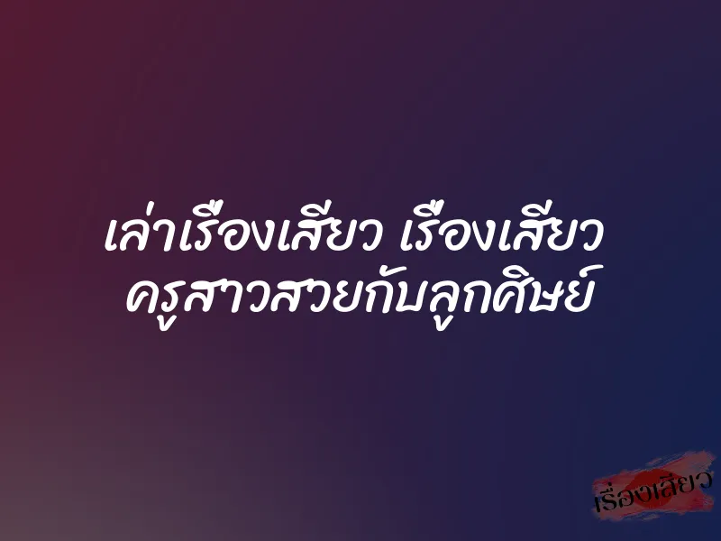 เล่าเรื่องเสียว เรื่องเสียว ครูสาวสวยกับลูกศิษย์ 7 เล่าเรื่องเสียว เรื่องเสียว ครูสาวสวยกับลูกศิษย์