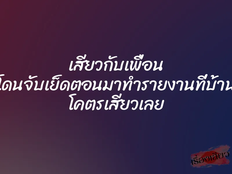 เสียวกับเพื่อน โดนจับเย็ดตอนมาทำรายงานที่บ้าน โคตรเสียวเลย 6 เสียวกับเพื่อน โดนจับเย็ดตอนมาทำรายงานที่บ้าน โคตรเสียวเลย
