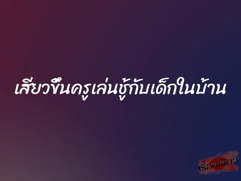 เสียวขึ้นครูเล่นชู้กับเด็กในบ้าน 1 เสียวขึ้นครูเล่นชู้กับเด็กในบ้าน