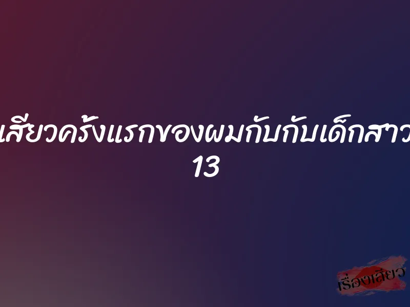 เสียวครั้งแรกของผมกับกับเด็กสาว 13 1 เสียวครั้งแรกของผมกับกับเด็กสาว 13