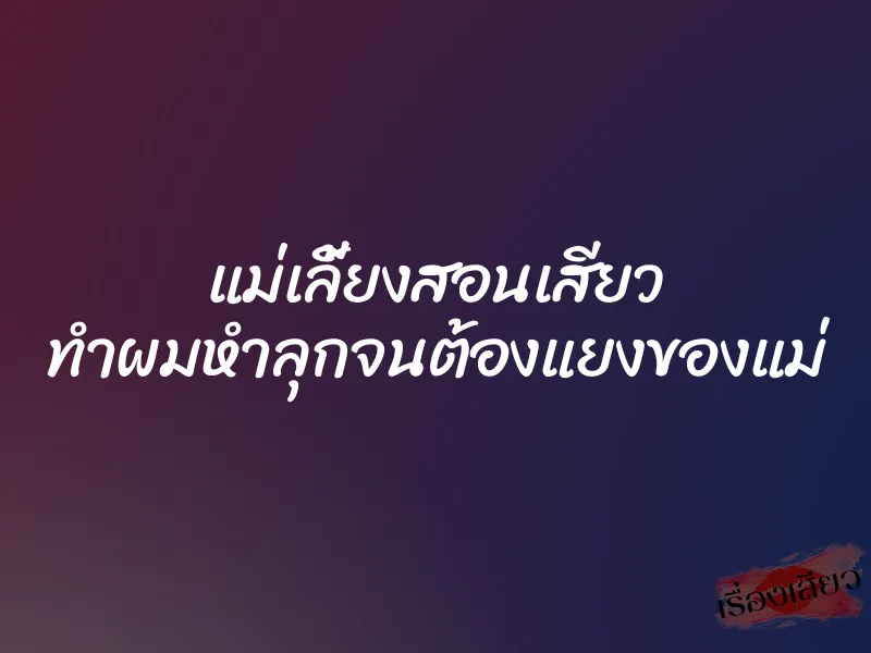 แม่เลี้ยงสอนเสียว ทำผมหำลุกจนต้องแยงของแม่ 7 แม่เลี้ยงสอนเสียว ทำผมหำลุกจนต้องแยงของแม่
