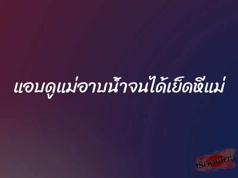 แอบดูแม่อาบน้ำจนได้เย็ดหีแม่ 10 แอบดูแม่อาบน้ำจนได้เย็ดหีแม่