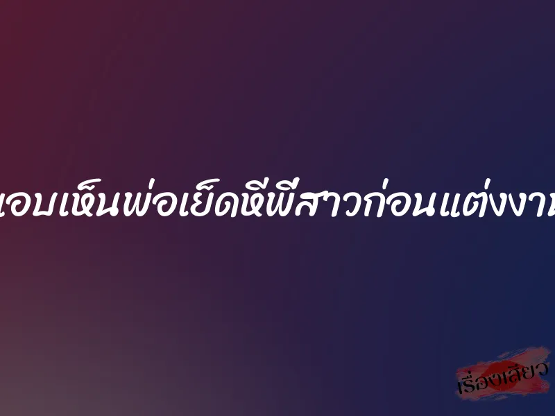 แอบเห็นพ่อเย็ดหีพี่สาวก่อนแต่งงาน 6 แอบเห็นพ่อเย็ดหีพี่สาวก่อนแต่งงาน