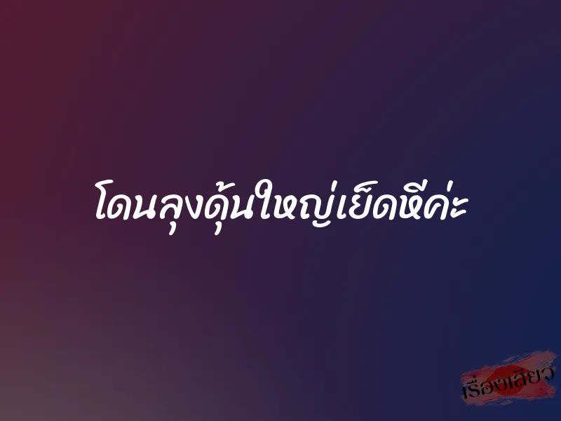 โดนลุงดุ้นใหญ่เย็ดหีค่ะ 2 โดนลุงดุ้นใหญ่เย็ดหีค่ะ