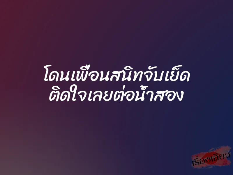 โดนเพื่อนสนิทจับเย็ด ติดใจเลยต่อน้ำสอง 2 โดนเพื่อนสนิทจับเย็ด ติดใจเลยต่อน้ำสอง