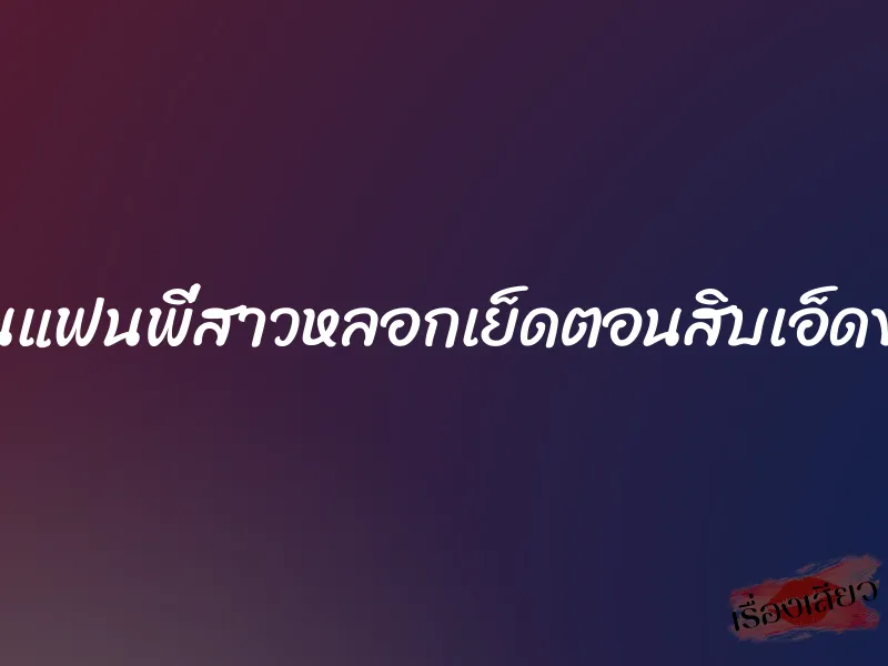 โดนแฟนพี่สาวหลอกเย็ดตอนสิบเอ็ดขวบ 4 โดนแฟนพี่สาวหลอกเย็ดตอนสิบเอ็ดขวบ