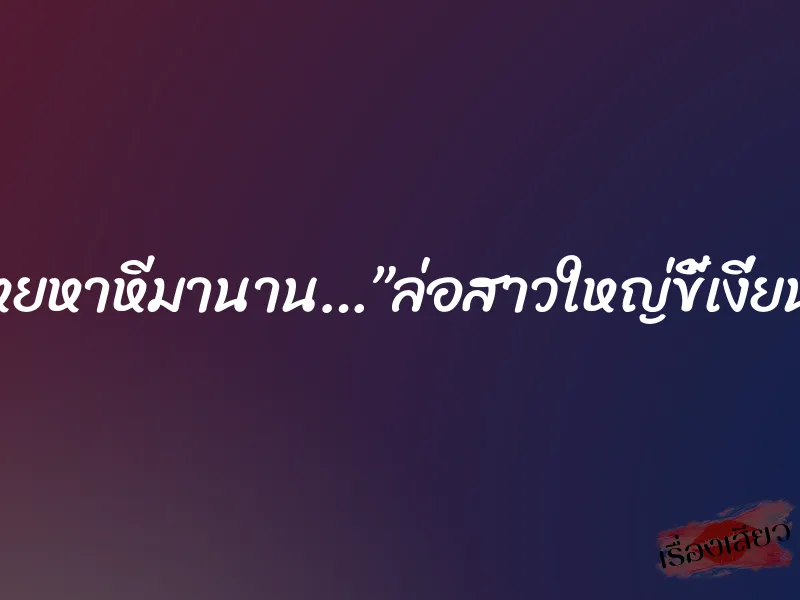 โหยหาหีมานาน…”ล่อสาวใหญ่ขี้เงี่ยน” 1 โหยหาหีมานาน…”ล่อสาวใหญ่ขี้เงี่ยน”