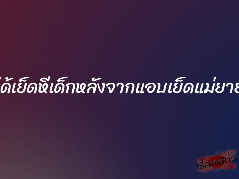 ได้เย็ดหีเด็กหลังจากแอบเย็ดแม่ยาย 2 ได้เย็ดหีเด็กหลังจากแอบเย็ดแม่ยาย